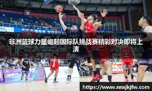 非洲篮球力量崛起国际队挑战赛精彩对决即将上演